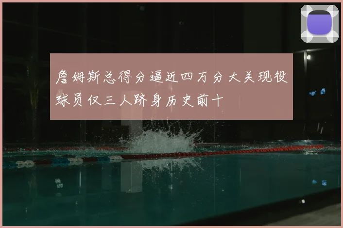 詹姆斯总得分逼近四万分大关现役球员仅三人跻身历史前十