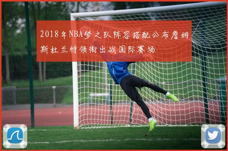 2018年NBA梦之队阵容搭配公布詹姆斯杜兰特领衔出战国际赛场