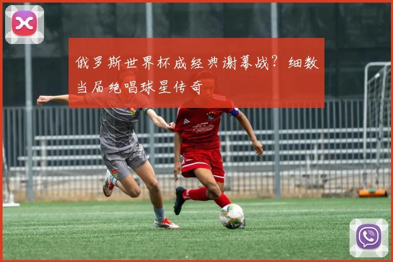 俄罗斯世界杯成经典谢幕战?细数当届绝唱球星传奇