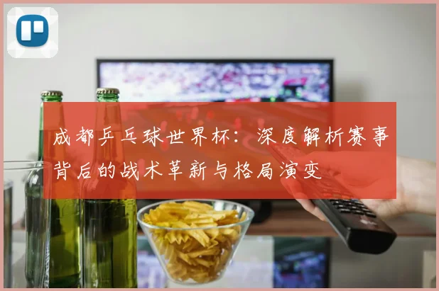 成都乒乓球世界杯:深度解析赛事背后的战术革新与格局演变