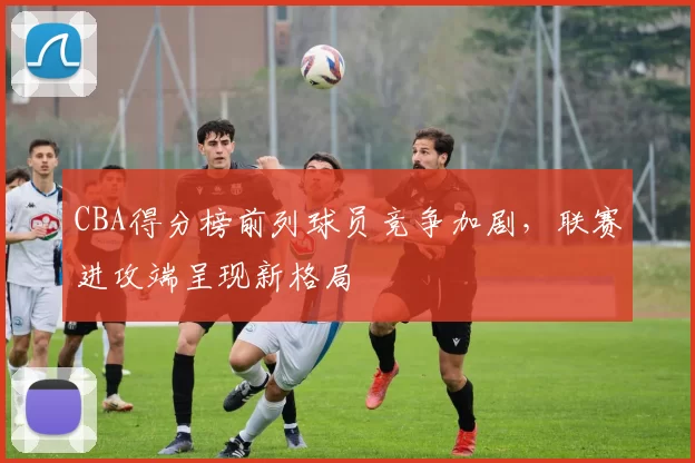 CBA得分榜前列球员竞争加剧，联赛进攻端呈现新格局