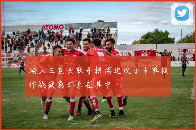 湖人三巨头联手拼搏进攻小卡单核作战疲惫却乐在其中