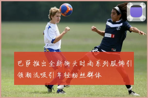 巴萨推出全新街头时尚系列服饰引领潮流吸引年轻粉丝群体