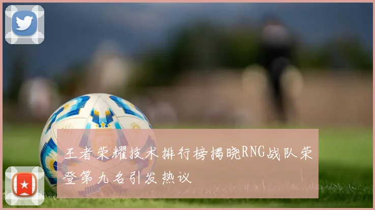 王者荣耀技术排行榜揭晓RNG战队荣登第九名引发热议