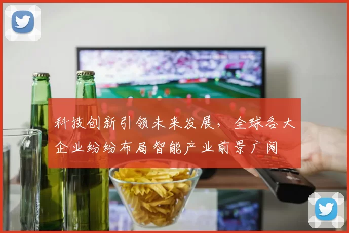科技创新引领未来发展，全球各大企业纷纷布局智能产业前景广阔