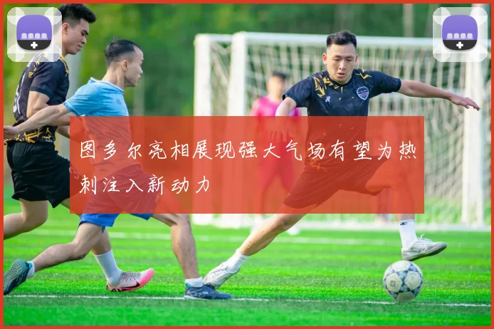 图多尔亮相展现强大气场有望为热刺注入新动力
