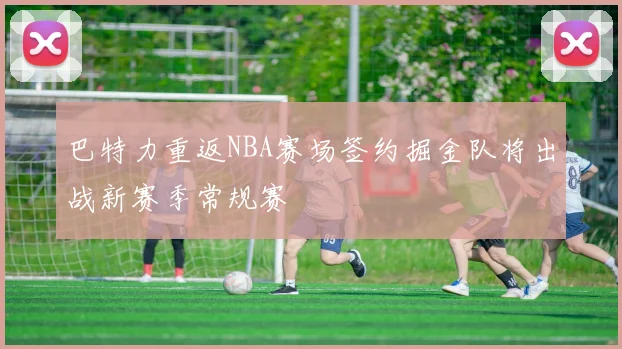 巴特力重返NBA赛场签约掘金队将出战新赛季常规赛