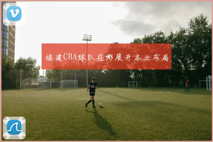 福建CBA球队在哪展开本土布局