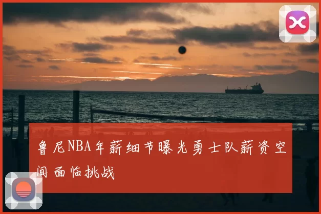 鲁尼NBA年薪细节曝光勇士队薪资空间面临挑战
