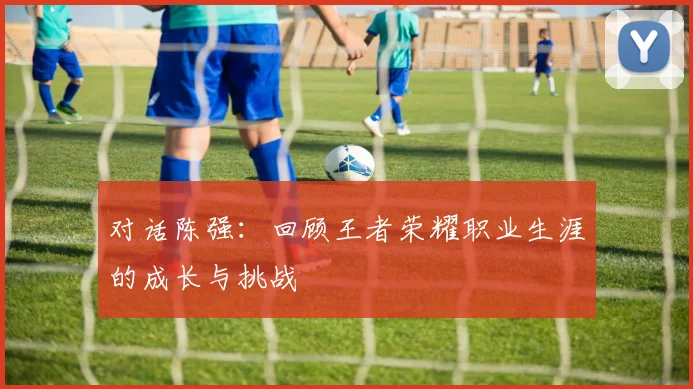 对话陈强:回顾王者荣耀职业生涯的成长与挑战