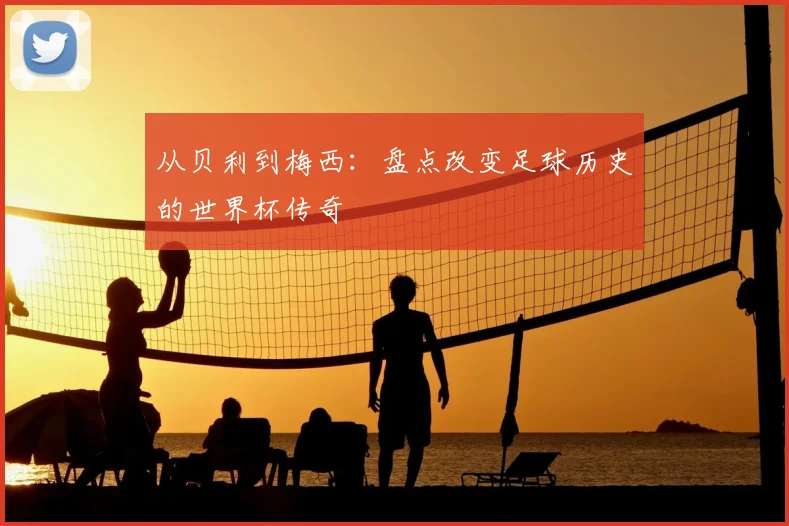 从贝利到梅西:盘点改变足球历史的世界杯传奇