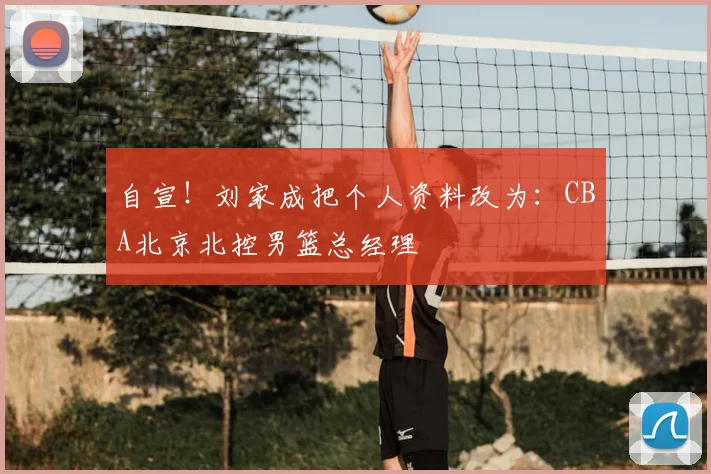 自宣！刘家成把个人资料改为：CBA北京北控男篮总经理
