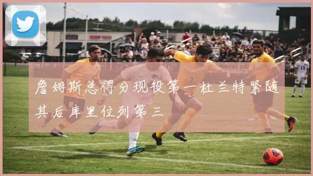 詹姆斯总得分现役第一杜兰特紧随其后库里位列第三