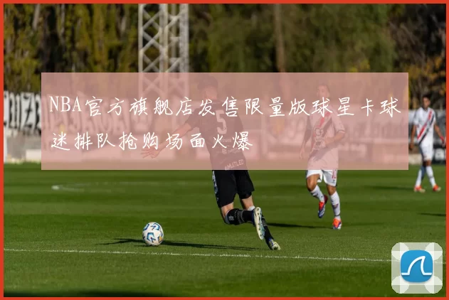 NBA官方旗舰店发售限量版球星卡球迷排队抢购场面火爆