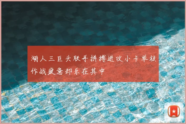 湖人三巨头联手拼搏进攻小卡单核作战疲惫却乐在其中