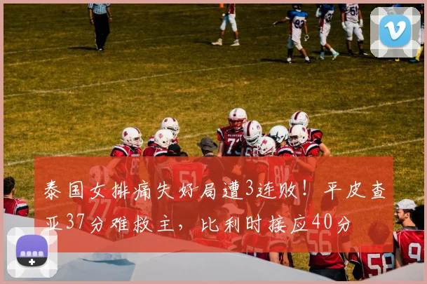 泰国女排痛失好局遭3连败！平皮查亚37分难救主，比利时接应40分