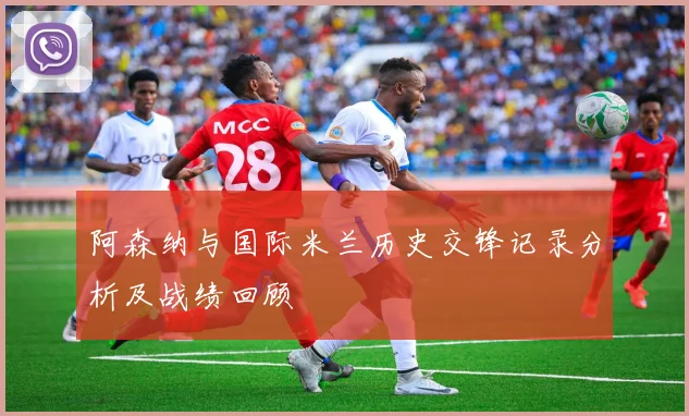 阿森纳与国际米兰历史交锋记录分析及战绩回顾