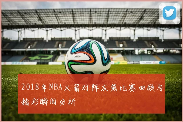 2018年NBA火箭对阵灰熊比赛回顾与精彩瞬间分析