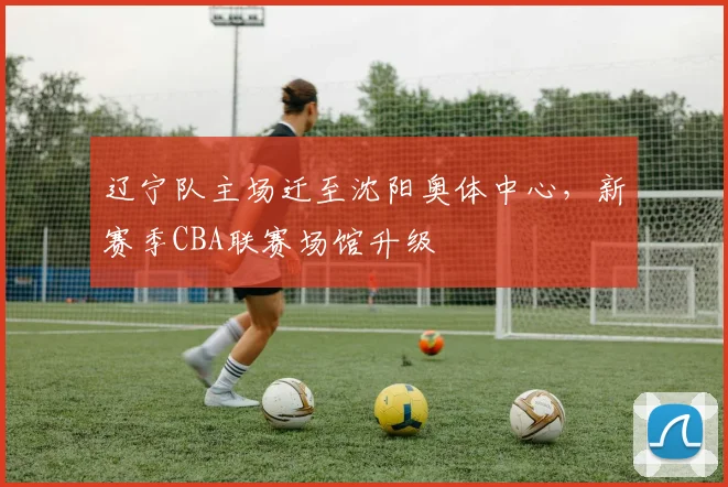 辽宁队主场迁至沈阳奥体中心，新赛季CBA联赛场馆升级