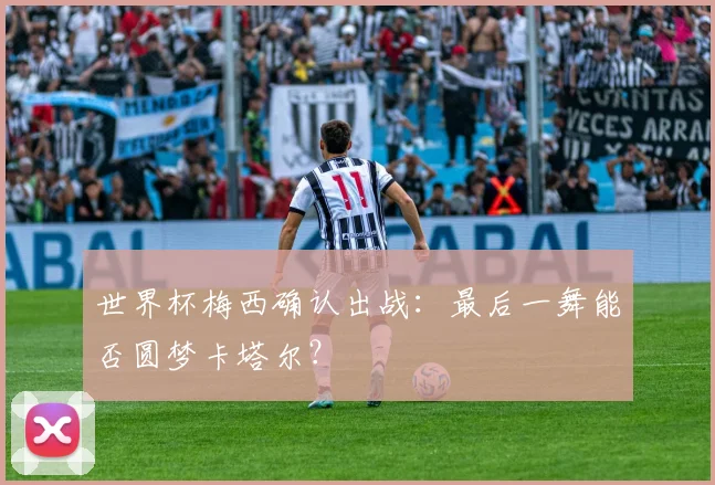 世界杯梅西确认出战:最后一舞能否圆梦卡塔尔?