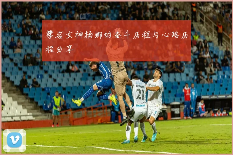 攀岩女神杨娜的奋斗历程与心路历程分享
