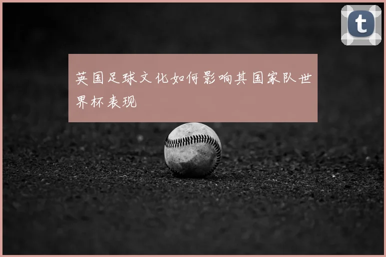 英国足球文化如何影响其国家队世界杯表现