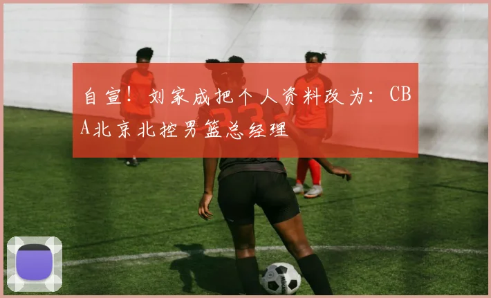 自宣!刘家成把个人资料改为:CBA北京北控男篮总经理