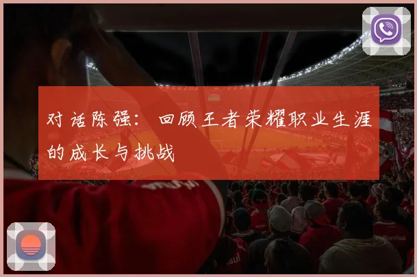 对话陈强:回顾王者荣耀职业生涯的成长与挑战